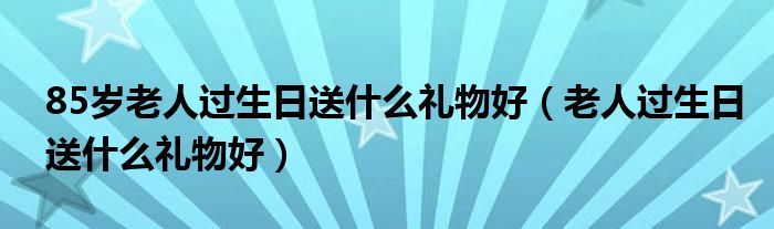 85岁老人过生日送什么礼物好（老人过生日送什么礼物好）