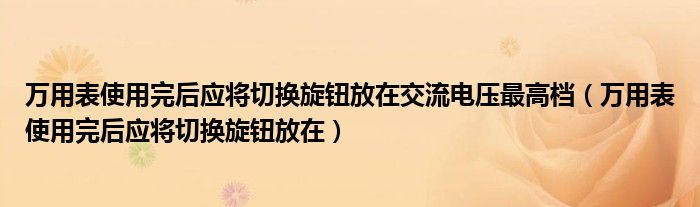 万用表使用完后应将切换旋钮放在交流电压最高档（万用表使用完后应将切换旋钮放在）