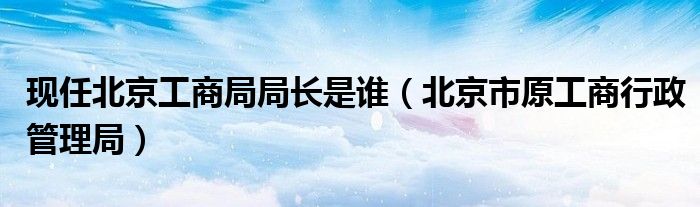 现任北京工商局局长是谁（北京市原工商行政管理局）