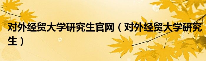 对外经贸大学研究生官网（对外经贸大学研究生）