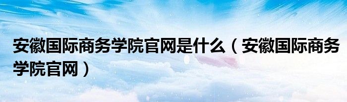 安徽国际商务学院官网是什么（安徽国际商务学院官网）