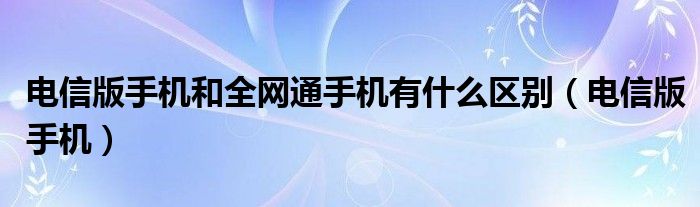 电信版手机和全网通手机有什么区别（电信版手机）