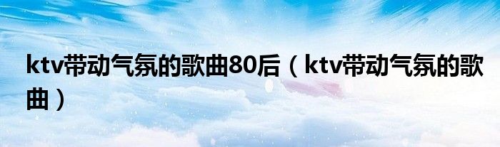 ktv带动气氛的歌曲80后（ktv带动气氛的歌曲）