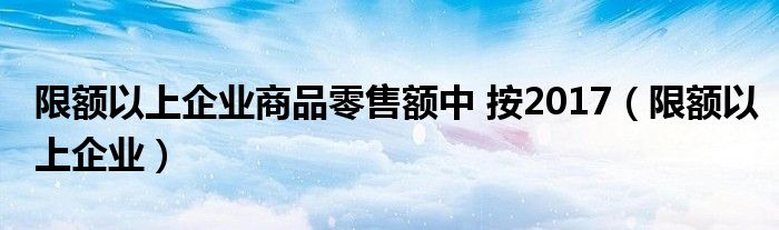 限额以上企业商品零售额中 按2017（限额以上企业）