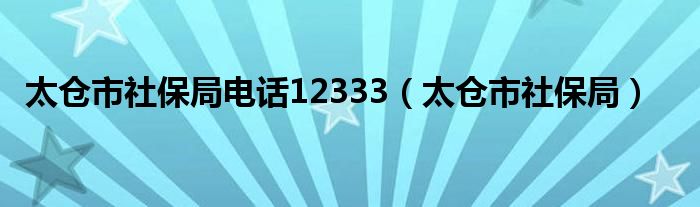 太仓市社保局电话12333（太仓市社保局）