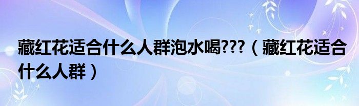 藏红花适合什么人群泡水喝???（藏红花适合什么人群）