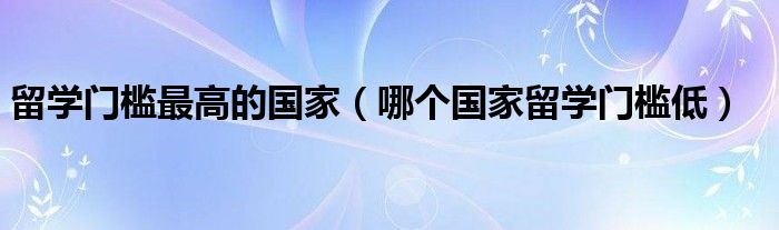 留学门槛最高的国家（哪个国家留学门槛低）