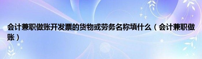 会计兼职做账开发票的货物或劳务名称填什么（会计兼职做账）