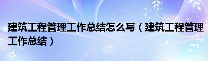 建筑工程管理工作总结怎么写（建筑工程管理工作总结）