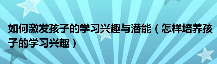 如何激发孩子的学习兴趣与潜能（怎样培养孩子的学习兴趣）