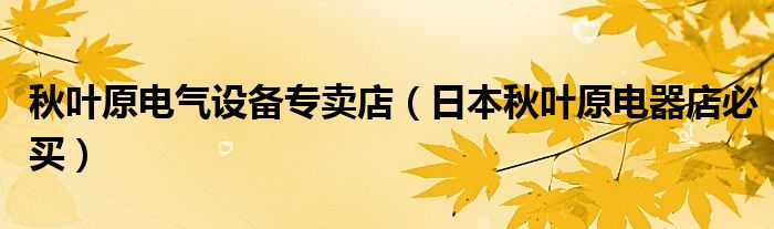 秋叶原电气设备专卖店（日本秋叶原电器店必买）