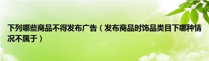 下列哪些商品不得发布广告（发布商品时饰品类目下哪种情况不属于）