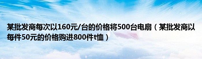 某批发商每次以160元/台的价格将500台电扇（某批发商以每件50元的价格购进800件t恤）