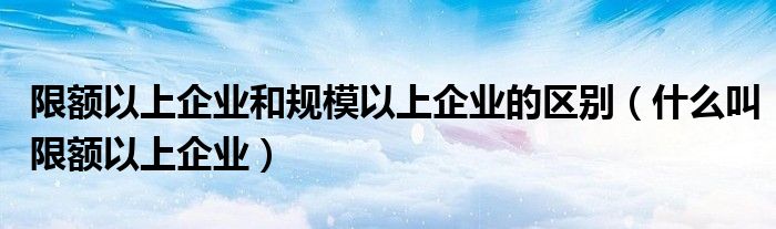 限额以上企业和规模以上企业的区别（什么叫限额以上企业）