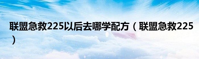 联盟急救225以后去哪学配方（联盟急救225）