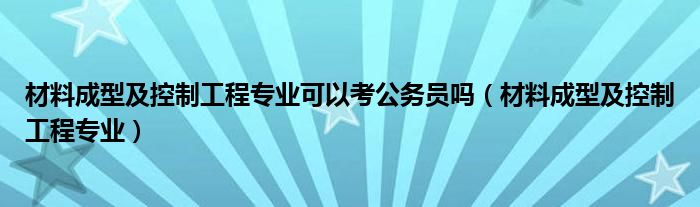 材料成型及控制工程专业可以考公务员吗（材料成型及控制工程专业）