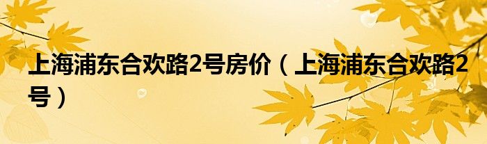 上海浦东合欢路2号房价（上海浦东合欢路2号）