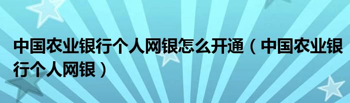 中国农业银行个人网银怎么开通（中国农业银行个人网银）