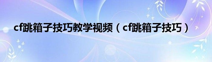 cf跳箱子技巧教学视频（cf跳箱子技巧）