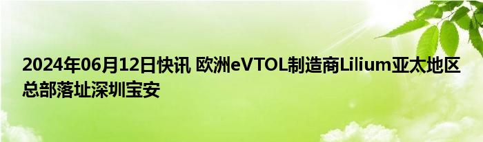 2024年06月12日快讯 欧洲eVTOL制造商Lilium亚太地区总部落址深圳宝安