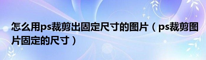 怎么用ps裁剪出固定尺寸的图片（ps裁剪图片固定的尺寸）