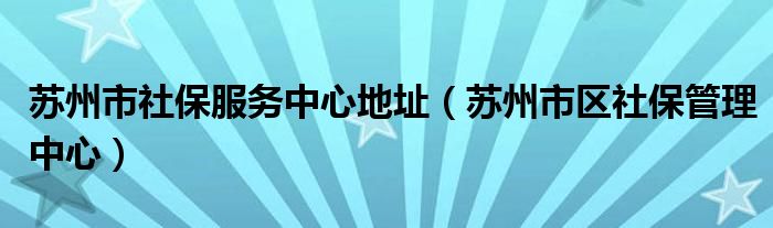 苏州市社保服务中心地址（苏州市区社保管理中心）