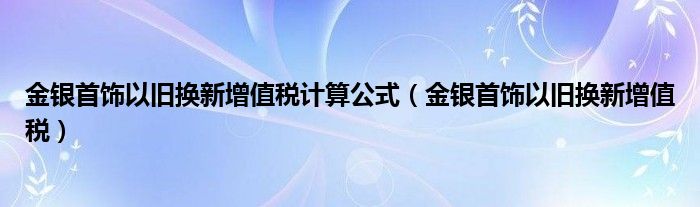 金银首饰以旧换新增值税计算公式（金银首饰以旧换新增值税）