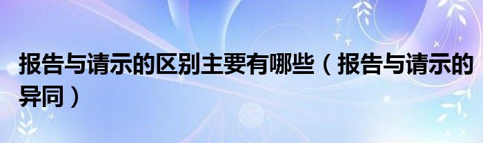 报告与请示的区别主要有哪些（报告与请示的异同）