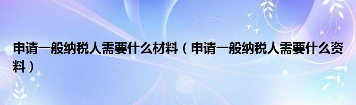 申请一般纳税人需要什么材料（申请一般纳税人需要什么资料）