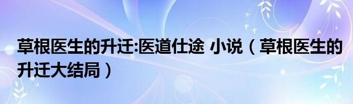 草根医生的升迁:医道仕途 小说（草根医生的升迁大结局）