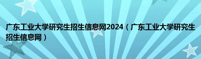 广东工业大学研究生招生信息网2024（广东工业大学研究生招生信息网）