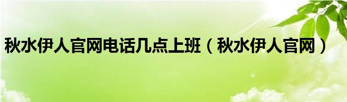 秋水伊人官网电话几点上班（秋水伊人官网）