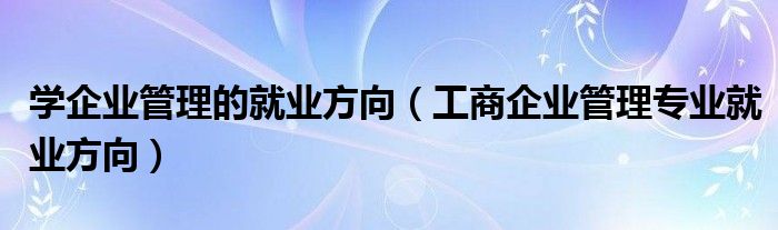 学企业管理的就业方向（工商企业管理专业就业方向）