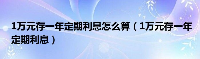 1万元存一年定期利息怎么算（1万元存一年定期利息）