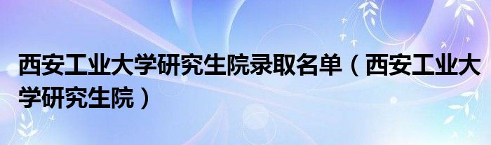 西安工业大学研究生院录取名单（西安工业大学研究生院）