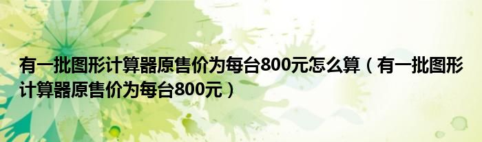 有一批图形计算器原售价为每台800元怎么算（有一批图形计算器原售价为每台800元）