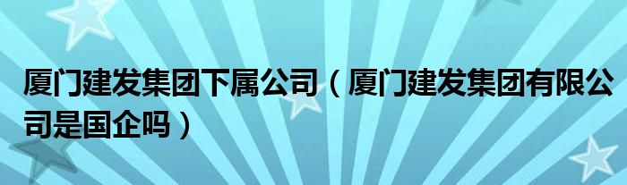 厦门建发集团下属公司（厦门建发集团有限公司是国企吗）