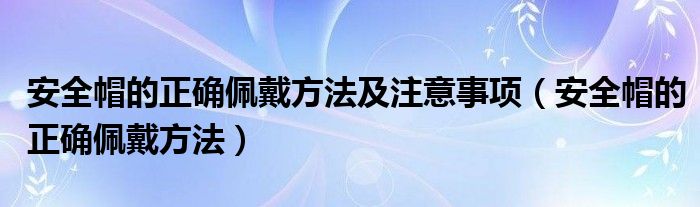 安全帽的正确佩戴方法及注意事项（安全帽的正确佩戴方法）