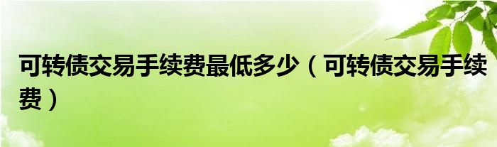 可转债交易手续费最低多少（可转债交易手续费）