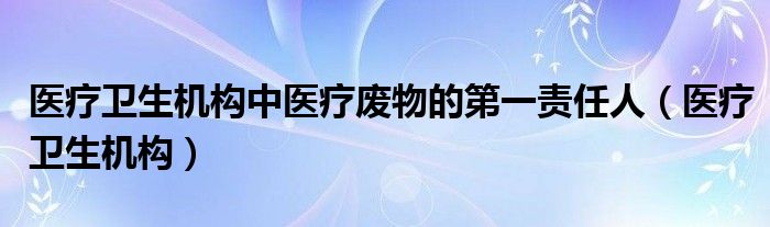 医疗卫生机构中医疗废物的第一责任人（医疗卫生机构）