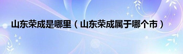 山东荣成是哪里（山东荣成属于哪个市）