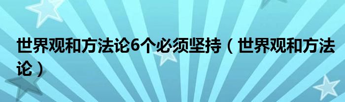 世界观和方法论6个必须坚持（世界观和方法论）