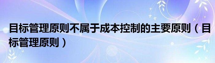 目标管理原则不属于成本控制的主要原则（目标管理原则）