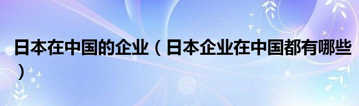 日本在中国的企业（日本企业在中国都有哪些）