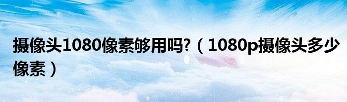 摄像头1080像素够用吗?（1080p摄像头多少像素）