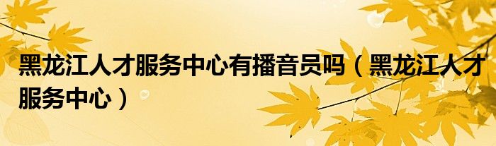 黑龙江人才服务中心有播音员吗（黑龙江人才服务中心）