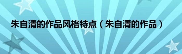 朱自清的作品风格特点（朱自清的作品）