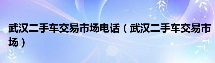 武汉二手车交易市场电话（武汉二手车交易市场）