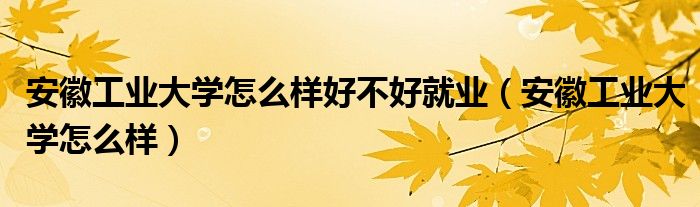 安徽工业大学怎么样好不好就业（安徽工业大学怎么样）