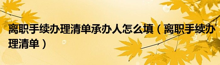 离职手续办理清单承办人怎么填（离职手续办理清单）